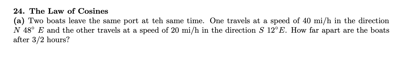 24. The Law of Cosines
(a) Two boats leave the same port at teh same time. One travels at a speed of 40 mi/h in the direction
N 48° E and the other travels at a speed of 20 mi/h in the direction S 12°E. How far apart are the boats
after 3/2 hours?
