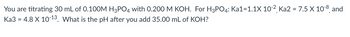 You are titrating 30 mL of 0.100M H3PO4 with 0.200 M KOH. For H3PO4: Ka1=1.1X 10-², Ka2 = 7.5 X 10-8, and
Ka3 = 4.8 X 10-¹3. What is the pH after you add 35.00 mL of KOH?