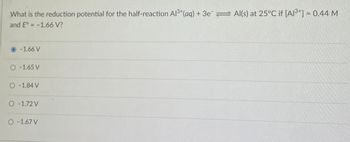 What is the reduction potential for the half-reaction Al3+(aq) + 3e Al(s) at 25°C if [A13+] = 0.44 M
and E° -1.66 V?
-1.66 V
O-1.65 V
O-1.84 V
O-1.72 V
O-1.67 V