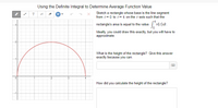 Using the Definite Integral to Determine Average Function Value
Sketch a rectangle whose base is the line segment
from t=0 to t= 4 on the t-axis such that the
T
rectangle's area is equal to the value v(t)dt.
3
Ideally, you could draw this exactly, but you will have to
approximate.
What is the height of the rectangle? Give this answer
exactly because you can.
How did you calculate the height of the rectangle?
