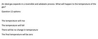 An ideal gas expands in a reversible and adiabatic process. What will happen to the temperature of the
gas?
Question 12 options:
The temperature will rise
The temperature will fall
There will be no change in temperature
The final temperature will be zero
