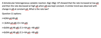 A bimolecular heterogeneous catalytic reaction: A(g) +B(g) →P showed that the rate increased at low pA
and then the rate decreased at high pA when pB was kept constant. A similar trend was observed with
change in pB at constant pA. What is the rate law?
Question 11 options:
r=K2KA pA KB pB
r= (K2KA PA pB) /(1+ KA pA)
r=(K2KA PA KB pB) /( 1+ KA PA + KB pB)2
r=(K2KA PA KB pB) /( 1+ KA PA + KB pB)
