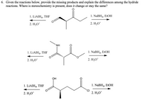 6. Given the reactions below, provide the missing products and explain the differences among the hydride
reactions. Where is stereochemistry is present, does it change or stay the same?
1. LİAIH4, THF
1. NaBH4, EtOH
2. H;O*
2. H3O*
+
NH
1. LİAIH4, THF
1. NABH4, EtOH
2. H3O*
2. H;O*
ОН
1. LİAIH4, THF
1. NaBH4, ETOH
2. H3O*
2. H3O*
