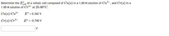 Determine the cell of a voltaic cell composed of Cu(s) in a 1.00 M solution of Cu²+, and Cr(s) in a
1.00 M solution of Cr³+ at 25.00°C.
Cu(s)/Cu²+
Eº = 0.342 V
Cr(s)/Cr³+
Eº = -0.740 V
V