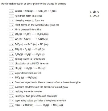 Match each reaction or description to the change in entropy.
CaCl₂ (s) + H₂O(l)
CaO(s) + 2 HCl(g)
Raindrops form in a cloud
freezing water to form ice
Frost forms on the windshield of your car
Air is pumped into a tire
CO₂(g) + H₂O(l)
----> H₂CO3(aq)
| SOz(g) + CaO(s) -----> CaSO3(s)
Ba2+ (aq) + 2F (aq)
2HgO (s)
C₂H4(g) + H₂(g) ---> C₂H6 (g)
boiling water to form steam
dissolution of solid KCl in water
PCL 3 (g) + Cl₂(g)
PCL5(g)
Sugar dissolves in coffee
2NO₂ (g) --> N₂O4 (g)
BaF₂ (s)
-->
|2Hg (1) + O₂ (g)
--->
-->
---->
Gasoline vaporizes in the carburetor of an automobile engine
Moisture condenses on the outside of a cold glass
melting ice to form water
mixing of two gases into one container
seperating solute particles throughout a solvent
Ni (s) + 2 HCl(aq)
H₂(g) + NiCl₂(aq)
a. As<0
b. AS>0