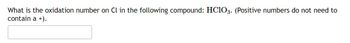 What is the oxidation number on Cl in the following compound: HClO3. (Positive numbers do not need to
contain a +).