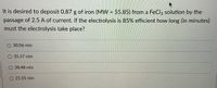 It is desired to deposit 0.87 g of iron (MW = 55.85) from a FeCl, solution by the
passage of 2.5 A of current. If the electrolysis is 85% efficient how long (in minutes)
must the electrolysis take place?
O 30.06 min
35.37 min
38.48 min
O 25.55 min
