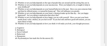 25. Whether or not you help depends on the type of people they are around and the setting they are in.
26. Whether or not you help depends on your unconscious. Were you helped a lot, or taught to help in
your childhood?
27. Whether or not you help depends on your learned behavior in the past. Have you seen someone help
and then be offered money, or instead be beaten up? This will influence you greatly.
28. Whether or not you help depends on your brain's chemical make up for that day. Are you happy
depressed? Are you taking a medication that alters that?
29. Whether or not you help depends on how happy you are with yourself. Have you met your basic
needs (food, water, shelter), do you feel loved? If you feel safe and have good self-esteem, you are
more likely to help.
30. Whether or not you help depends on how you think it will make you look, your thought processes.
a. Cognitive
b. Biological
c. Socio-Cultural
d. Behavioral
e. Humanistic
ab. Psychoanalysis Just mark this for the answer (E)