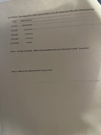 QUESTION 6. The state sells 5 million lottery tickets at $2.00 apiece and offers the following prizes:
winners
$100192 000 when waivisti 2196,922 100 ml 2100 er s19ilih ha
9rIT 199112 9ri1 mont 2toibi 8 bas agallo d1690 9 mont 2022stonq à ni alleo egbuj
$2,500 250 winnersq AI 929rit to a axbiq mob1 ins9gsq yjused sinub108 22iM er ni quan
12 winners adolbi A bns 2102291019 Sed lliw yiuj erit 16rt yilidedoną ar zi jedWe he
$50,000
$100,000
6 winners
$250,000
3 winners
$2,500,000
1 winner
Part a. You buy one ticket. What is the probability that your ticket wins a prize? (any prize)
Part b. What is the expected value of your ticket?
Jos
Tetolb
stong & od lliw yiuj od tedt viilidsdorq srit zi terW .d h69