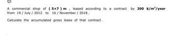 Q1
A commercial shop of (5x7 ) m leased according to a contract by 200 $/m²/year
I
from 19/July / 2012 to 16 / November / 2018.
Calculate the accumulated gross lease of that contract.