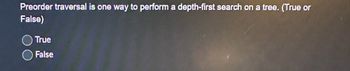 Preorder traversal is one way to perform a depth-first search on a tree. (True or
False)
True
False