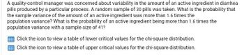 A quality-control manager was concerned about variability in the amount of an active ingredient in diarrhea
pills produced by a particular process. A random sample of 30 pills was taken. What is the probability that
the sample variance of the amount of an active ingredient was more than 1.6 times the
population variance? What is the probability of an active ingredient being more than 1.6 times the
population variance with a sample size of 41?
Click the icon to view a table of lower critical values for the chi-square distribution.
Click the icon to view a table of upper critical values for the chi-square distribution.