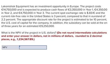 Lakonishok Equipment has an investment opportunity in Europe. The project costs
€14,750,000 and is expected to produce cash flows of €3,350,000 in Year 1, €4,350,00
in Year 2, and €4,750,000 in Year 3. The current spot exchange rate is $.83/€ and the
current risk-free rate in the United States is 3 percent, compared to that in euroland of
2.2 percent. The appropriate discount rate for the project is estimated to be 10 percent,
the U.S. cost of capital for the company. In addition, the subsidiary can be sold at the en
of three years for an estimated €9,250,000.
What is the NPV of the project in U.S. dollars? (Do not round intermediate calculations
and enter your answer in dollars, not in millions of dollars, rounded to 2 decimal
places, e.g., 1,234,567.89.)
NPV