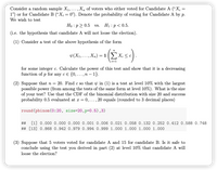 Consider a random sample X1,...,X, of voters who either voted for Candidate A (“X; =
1") or for Candidate B (“X; = 0"). Denote the probability of voting for Candidate A by p.
We wish to test
Họ :p2 0.5 vs. H1 : p< 0.5.
(i.e. the hypothesis that candidate A will not loose the election).
(1) Consider a test of the above hypothesis of the form
i=1
for some integer c. Calculate the power of this test and show that it is a decreasing
function of p for any c e {0, ...,n – 1}.
(2) Suppose that n = 20. Find c so that v in (1) is a test at level 10% with the largest
possible power (from among the tests of the same form at level 10%). What is the size
of your test? Use that the CDF of the binomial distribution with size 20 and success
probability 0.5 evaluated at r = 0,..., 20 equals (rounded to 3 decimal places)
round (pbinom(0:20, size=20,p=0.5),3)
## [1] 0.000 0.000 0.000 0.001 0.006 0.021 0.058 0.132 0.252 0.412 0.588 0.748
## [13] 0.868 0.942 0.979 0.994 0.999 1.000 1.000 1.000 1.000
(3) Suppose that 5 voters voted for candidate A and 15 for candidate B. Is it safe to
conclude using the test you derived in part (2) at level 10% that candidate A will
loose the election?
