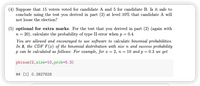 (4) Suppose that 15 voters voted for candidate A and 5 for candidate B. Is it safe to
conclude using the test you derived in part (2) at level 10% that candidate A will
not loose the election?
(5) optional for extra marks. For the test that you derived in part (2) (again with
n = 20), calculate the probability of type II error when p = 0.4.
You are allowed and encouraged to use software to calculate binomial probabilities.
In R, the CDF F(x) of the binomial distribution with size n and success probability
p can be calculated as follows: For example, for x = 2, n = 10 and p = 0.3 we get
pbinom(2,size=10,prob=D0.3)
## [1] 0.3827828
