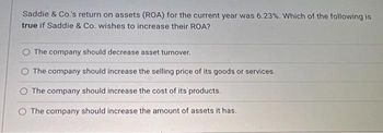 Saddie & Co.'s return on assets (ROA) for the current year was 6.23%. Which of the following is
true if Saddie & Co. wishes to increase their ROA?
The company should decrease asset turnover.
O The company should increase the selling price of its goods or services.
The company should increase the cost of its products.
The company should increase the amount of assets it has.