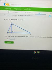 Pania gua - Cl.
IXL
Search topics and skills
Learning
Diagnostic
Analytics
Recommendations
a Skill plans
Math
E FL
Geometry
P.11 Similarity and altitudes in right triangles CE7
If ST = 19 and SV = 9, what is SU?
Write your answer as a whole number or as a decimal rounded to the nearest hundredt
SU =
Submit
DELL
