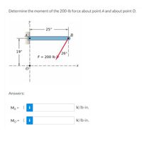 Determine the moment of the 200-lb force about point A and about point O.
25"
A,
B
19"
26
F = 200 lb
Answers:
MA =
k) Ib-in.
Mo = ( i
k) Ib-in.
