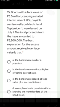 ilT GLOBE
7:38
31 of 37
15. Bonds with a face value of
P5.0 million, carrying a stated
interest rate of 12%; payable
semiannually on March 1 and
September 1, were issued on
July 1. The total proceeds from
the issue amounted to
P5,200,000. The best
explanation for the excess
amount received over face
value is that *
a. the bonds were sold at a
premium.
b. the bonds were sold at a higher
effective interest rate.
c. the bonds were issued at face
value plus accrued interest.
d. no explanation is possible without
knowing the maturity date of the
bond issue.
0
