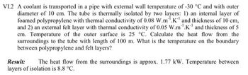 VI.2 A coolant is transported in a pipe with external wall temperature of -30 °C and with outer
diameter of 10 cm. The tube is thermally isolated by two layers: 1) an internal layer of
foamed polypropylene with thermal conductivity of 0.08 W.m.K and thickness of 10 cm,
and 2) an external felt layer with thermal conductivity of 0.05 W.m.K and thickness of 5
cm. Temperature of the outer surface is 25 °C. Calculate the heat flow from the
surroundings to the tube with length of 100 m. What is the temperature on the boundary
between polypropylene and felt layers?
Result: The heat flow from the surroundings is approx. 1.77 kW. Temperature between
layers of isolation is 8.8 °C.