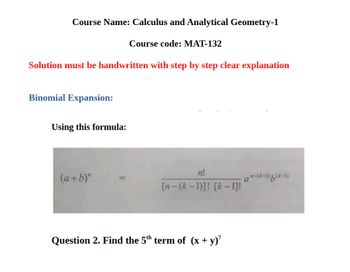 Course Name: Calculus and Analytical Geometry-1
Course code: MAT-132
Solution must be handwritten with step by step clear explanation
Binomial Expansion:
Using this formula:
n!
(a+b)"
an-(k-1)(k-1)
[n-(k-1)]! [k-1]!
Question 2. Find the 5th term of (x + y)'