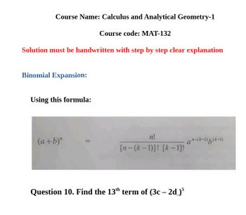 Course Name: Calculus and Analytical Geometry-1
Course code: MAT-132
Solution must be handwritten with step by step clear explanation
Binomial Expansion:
Using this formula:
n!
(a+b)"
a"-(k-1)b(k-1)
[n-(k-1)]! [k-1]!
Question 10. Find the 13th term of (3c - 2d)³