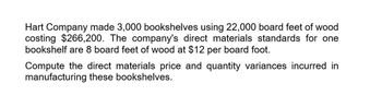 Hart Company made 3,000 bookshelves using 22,000 board feet of wood
costing $266,200. The company's direct materials standards for one
bookshelf are 8 board feet of wood at $12 per board foot.
Compute the direct materials price and quantity variances incurred in
manufacturing these bookshelves.