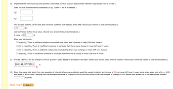 (b) Implement the test in part (a) and provide a two-tailed p-value. (Use an approximate method if appropriate. Use α = 0.05.)
State the null and alternative hypotheses (in g). (Enter != for as needed.)
Ho:
H₁:
Find the test statistic. (If the test does not have a defined test statistic, enter DNE. Round your answer to two decimal places.)
2.12
X
Use technology to find the p-value. (Round your answer to four decimal places.)
p-value = 0.05
X
State your conclusion.
O Reject Ho. There is sufficient evidence to conclude that there was a change in mean LVM over 4 years.
O Fail to reject Ho. There is insufficient evidence to conclude that there was a change in mean LVM over 4 years.
O Fail to reject Ho. There is sufficient evidence to conclude that there was a change in mean LVM over 4 years.
O Reject Ho. There is insufficient evidence to conclude that there was a change in mean LVM over 4 years.
(c) Provide a 95% CI for the change in LVM (in g) over 4 years based on the data in the table. (Enter your answer using interval notation. Round your numerical values to two decimal places.)
(0.0142, 37.7858)
Need Help?
X
(d) Since this was a pilot study, the main question of interest is how many subjects would be needed to detect an increase of 10 g in mean LVM over 4 years using a two-sided test with a = 0.05
and power = 80%? (Hint: Assume that the estimated variance of change in LVM in the pilot study is the true variance of change in LVM. Round your answer up to the next whole number.)
subjects
Read It
9