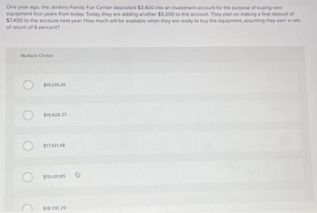 One year ago, the Jenkins Family Fun Center deposited $3,400 into an investment account for the purpose of buying new
equipment four years from today. Today, they are adding another $5,200 to this account. They plan on making a final deposit of
$7,400 to the account next year. How much will be available when they are ready to buy the equipment, assuming they earn a rate
of return of 6 percent?
Multiple Choice
$19,019.26
$19,928.37
$17,421.48
$19,431.85
$18.516.29