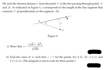 We seek the shortest distances from the point C to the line passing through points A
and B. As indicated in Figure 4, s corresponds to the length of the line segment that
connects C perpendicularly to the segment AB.
A
Ꮎ
S
Figure 4
i) Show that s =
|| AB × AC ||
||AB||
B
ii) Find the value of m such that s = 1 for the points A(1,2,3), B(−1, 2, 1), and
C(4,3, m). (The diagram is not to scale for these points.)