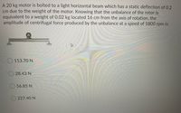 A 20 kg motor is bolted to a light horizontal beam which has a static deflection of 0.2
cm due to the weight of the motor. Knowing that the unbalance of the rotor is
equivalent to a weight of 0.02 kg located 16 cm from the axis of rotation, the
amplitude of centrifugal force produced by the unbalance at a speed of 1800 rpm is:
113.70 N
O 28.43 N
56.85 N
O 227.40 N
