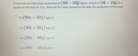 A body has an initial linear momentum of (30i – 50j) kgm/s. A force of (6i + 10j) N is
applied to the body for 10 s. What will the linear momentum be after the application of this load?
OG-(90i + 50j) kgm/s
O G=(30i + 50j) kgm/s
OG=(30i - 50j) kgm/s
OG-(90i - 50j) kgm/s
