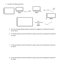 3. Consider the following reaction:

The diagram illustrates a multi-step chemical reaction with four steps. Below is the explanation for each step and the accompanying tasks:

**Step 1:**
- The reactant box is blank. This space requires identification of the starting material. It reacts to form a new compound.

**Step 2:**
- A new compound is formed, displayed in a box. The next reactant needs identification.

**Step 3:**
- Another unidentified reactant combines with the Step 2 product. The reaction forms a complex with a Br anion.

**Step 4:**
- Involves the use of Br₂ and DCM (dichloromethane) in the reaction. This step requires filling in the final product.

**Tasks:**

a. **Fill in the missing starting materials, products, and reagents:**
   - Complete the reaction by identifying the necessary missing components in each step.

b. **Draw the mechanism for Step 1 using curved arrows:**
   - Illustrate the electron flow and provide a detailed mechanism for the first step.

c. **Draw the mechanism for Step 2 using curved arrows:**
   - Provide a detailed mechanism for the second step, showing all electron movements.

d. **Draw the mechanism for Step 4 using curved arrows:**
   - Present the electron flow and detailed mechanism for the final step.

This problem invites exploration of reaction mechanisms, including identifying reagents, products, and illustrating electron movements with curved arrows.