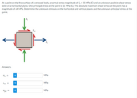 At a point on the free surface of a stressed body, a normal stress magnitude of S, = 51 MPa (C) and an unknown positive shear stress
exist on a horizontal plane. One principal stress at the point is 11 MPa (C). The absolute maximum shear stress at the point has a
magnitude of 64 MPa. Determine the unknown stresses on the horizontal and vertical planes and the unknown principal stress at the
point.
Sgy
S
Answers:
O, =
i
MPa
i
MPa
Txy =
MPa
Op2 =
