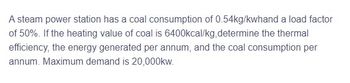 A steam power station has a coal consumption of 0.54kg/kwhand a load factor
of 50%. If the heating value of coal is 6400kcal/kg,determine the thermal
efficiency, the energy generated per annum, and the coal consumption per
annum. Maximum demand is 20,000kw.