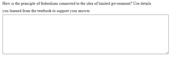 **Question:**

How is the principle of federalism connected to the idea of limited government? Use details you learned from the textbook to support your answer.

[Text Box for Answer] 

**Explanation:**

This exercise prompts students to explore the relationship between federalism—a system of government where power is divided between a central authority and constituent political units—and the concept of limited government, where governmental power is restricted by law, usually in a written constitution. Students are asked to draw on their textbook knowledge to articulate this connection.