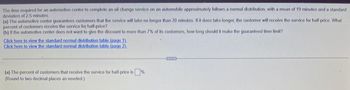 The time required for an automotive center to complete an oil change service on an automobile approximately follows a normal distribution, with a mean of 19 minutes and a standard
deviation of 2.5 minutes.
(a) The automotive center guarantees customers that the service will take no longer than 20 minutes. If it does take longer, the customer will receive the service for half-price. What
percent of customers receive the service for half-price?
(b) If the automotive center does not want to give the discount to more than 7% of its customers, how long should it make the guaranteed time limit?
Click here to view the standard normal distribution table (page 1).
Click here to view the standard normal distribution table (page 2).
(a) The percent of customers that receive the service for half-price is
(Round to two decimal places as needed.)
%.