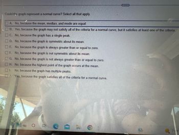 Could the graph represent a normal curve? Select all that apply.
A. No, because the mean, median, and mode are equal.
B. Yes, because the graph may not satisfy all of the criteria for a normal curve, but it satisfies at least one of the criteria.
C. No, because the graph has a single peak.
D. No, because the graph is symmetric about its mean.
0 0 0 0 0 0
E. No, because the graph is always greater than or equal to zero.
F. No, because the graph is not symmetric about its mean.
No, because the graph is not always greater than or equal to zero.
H. No, because the highest point of the graph occurs at the mean.
G.
I. No, because the graph has multiple peaks.
J. Yes, because the graph satisfies all of the criteria for a normal curve.
C
71 F
