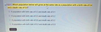 Q3.1. Which population below will grow at the same rate as a population with a birth rate of 0.4
and a death rate of 0.0?
A population with birth rate of 0.2 and death rate of 0.1
A population with birth rate of 0.5 and death rate of 0.2
A population with birth rate of 0.6 and death rate of 0.2
A population with birth date of 0.2 and death rate of 0.0
Submit