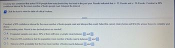 A survey was conducted that asked 1016 people how many books they had read in the past year. Results indicated that x = 13.3 books and s= 16.6 books. Construct a 90%
confidence interval for the mean number of books people read. Interpret the interval.
Click the icon to view the table of critical t-values.
Construct a 90% confidence interval for the mean number of books people read and interpret the result. Select the correct choice below and fill in the answer boxes to complete your
choice.
(Use ascending order. Round to two decimal places as needed.)
OA. If repeated samples are taken, 90% of them will have a sample mean between and
OB. There is 90% confidence that the population mean number of books read is between and
OC. There is a 90% probability that the true mean number of books read is between and