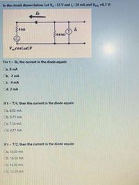 In the circuit shown below. Let V-33 V and i,-28 mA and Voo -0.7 V:
iD
Vcos(at)V
For t = 0s, the current in the diode equals:
Ca. 0 mA
Cb. 2 mA
Cc. 4 mA
Od. 2 mA
Ift = T/4, then the current in the diode equals:
Ca. 8.92 mA
Ob. 5.71 mA
Oc 7.14 mA
Od. 4.57 ma
Ift- T/2, then the current in the diode equals:
Ca. 10.39 mA
Cb. 16.39 mA
Oc 14.39 mA
Od. 12.39 mA
