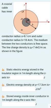 A coaxial
cable
has inner
conductor radius a=8.1cm and outer
conductor radius b=18.4cm. The medium
between the two conductors is free space.
The line charge density is pj=7.4nC/m as
shown in the figure
Static electric energy stored in the
insulator region in 1m length along the z-
axis is=
J
Electric energy density at p=17.3cm is=
J/m3
Stored energy inside inner conductor in
1m length along the z-axis We=
