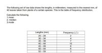 The following set of raw data shows the lengths, in millimeters, measured to the nearest mm, of
40 leaves taken from plants of a certain species. This is the table of frequency distribution,
Calculate the following.
1.mean
2. median
3.mode
Lengths (mm)
Frequency (f.)
25 - 29
30 - 34
35 - 39
40 - 44
2
4
10
45 - 49
8
50 - 54
6.
55 - 59
