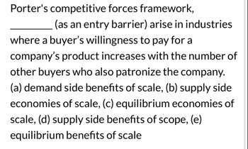 Porter's competitive forces framework,
(as an entry barrier) arise in industries
where a buyer's willingness to pay for a
company's product increases with the number of
other buyers who also patronize the company.
(a) demand side benefits of scale, (b) supply side
economies of scale, (c) equilibrium economies of
scale, (d) supply side benefits of scope, (e)
equilibrium benefits of scale