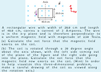 Axis
XI X
20.0 cm
40.0 cm
A rectangular wire with width of 20.0 cm and length
of 40.0 cm, carries a current of 3 Amperes. The wire
is in the x-y plane and is therefore perpendicular to
a uniform magnetic field with magnitude of 2.50 Tesla.
(a) Calculate the net force that the magnetic field
exerts on the coil.
(b) The coil is rotated through a 30 degree angle
about the axis shown, with the left side coming out
of the plane of the figure and the right side going
into the plane. Calculate the net force that the
magnetic field now exerts on the coil. (Hint: In order
to help visualize this three-dimensional problem,
make a careful drawing of the coil as viewed along
the rotation axis.)
