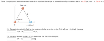 Three charged particles are at the corners of an equilateral triangle as shown in the figure below. (Let q = 4.00 μC, and L = 0.650 m.)
7.00 μC
9
60.0⁰
L
-4.00 μC
(a) Calculate the electric field at the position of charge q due to the 7.00-μC and -4.00-μC charges.
KN/C Î +
KN/C Ĵ
(b) Use your answer to part (a) to determine the force on charge q.
mNÎ +
mN ĵ