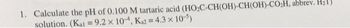 1. Calculate the pH of 0.100 M tartaric acid (HO₂C-CH(OH)-CH(OH)-CO₂H, abbrev. H₂1)
solution. (Kal = 9.2 x 10, Ka2 = 4.3 × 10-5)