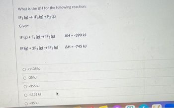 What is the AH for the following reaction:
IF5 (8)→ IF 3 (g) + F₂ (g)
Given:
IF (g) + F2 (g) → IF 3 (g)
IF (g) + 2F2 (g) → IFs (g)
+1135 kJ
-35 kJ
+355 kJ
-1135 kJ
+35 kJ
ΔΗ = -390 kJ
ΔΗ = -745 kJ