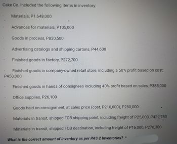 Cake Co. included the following items in inventory:
Materials, P1,648,000
Advances for materials, P105,000
Goods in process, P830,500
Advertising catalogs and shipping cartons, P44,600
Finished goods in factory, P272,700
Finished goods in company-owned retail store, including a 50% profit based on cost;
P450,000
Finished goods in hands of consignees including 40% profit based on sales, P385,000
Office supplies, P26,100
Goods held on consignment, at sales price (cost, P210,000), P280,000
Materials in transit, shipped FOB shipping point, including freight of P25,000, P422,780
Materials in transit, shipped FOB destination, including freight of P16,000, P270,300
What is the correct amount of inventory as per PAS 2 Inventories? *