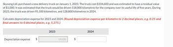 Skysong Ltd. purchased a new delivery truck on January 1, 2023. The truck cost $104,600 and was estimated to have a residual value
of $1,000. It was estimated that the truck would be driven 518,000 kilometres for the company over its useful life of five years. During
2023, the truck was driven 95,100 kilometres, and 128,800 kilometres in 2024.
Calculate depreciation expense for 2023 and 2024. (Round depreciation expense per kilometre to 2 decimal places, e.g. 0.25 and
final answers to 0 decimal places, e.g. 5,275.)
Depreciation expense $
2023
19,020
$
2024